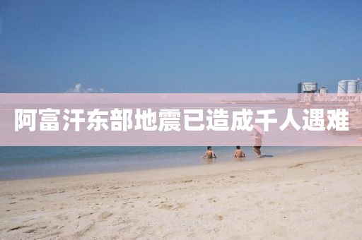 阿富汗东部地震已造成千人遇难