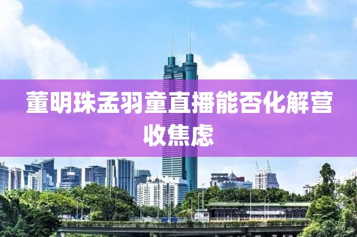 董明珠孟羽童直播能否化解营收焦虑