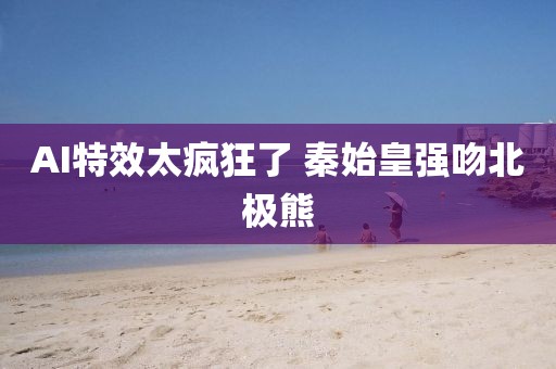 AI特效太疯狂了 秦始皇强吻北极熊