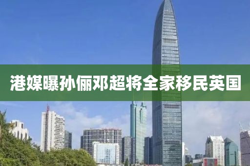 港媒曝孙俪邓超将全家移民英国