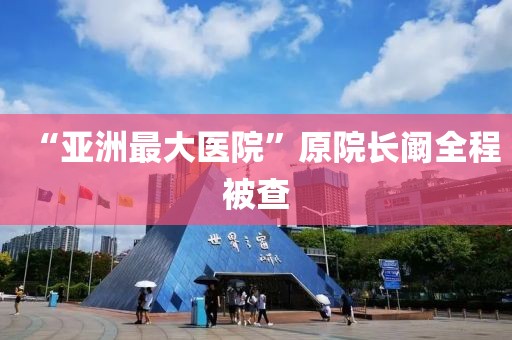 “亚洲最大医院”原院长阚全程被查