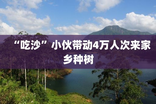 “吃沙”小伙带动4万人次来家乡种树