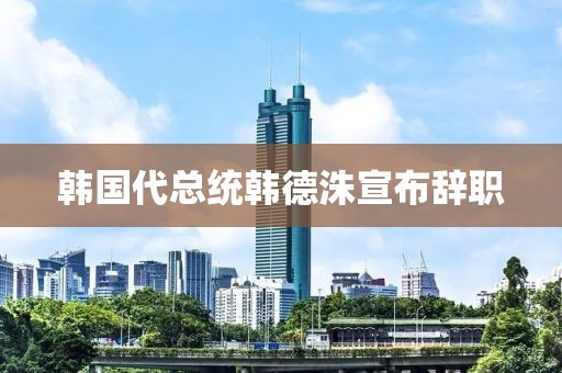 韩国代总统韩德洙宣布辞职