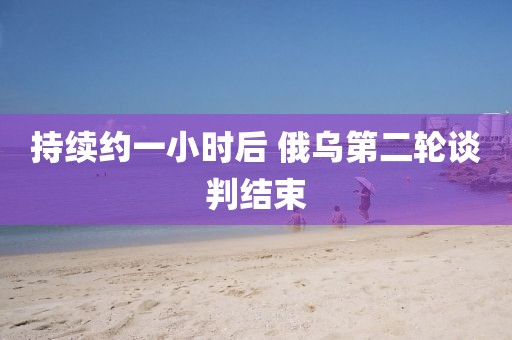 持续约一小时后 俄乌第二轮谈判结束