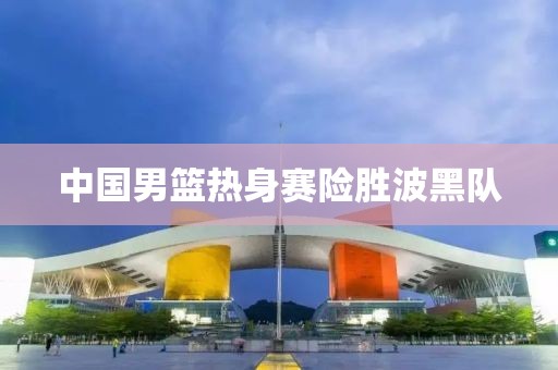 中国男篮热身赛险胜波黑队 中国男篮热身赛险胜波黑队