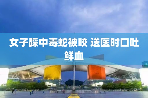 女子踩中毒蛇被咬 送医时口吐鲜血
