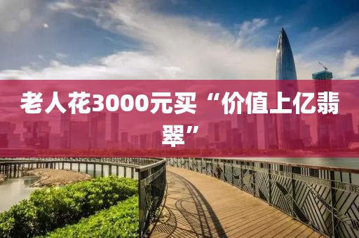 老人花3000元买“价值上亿翡翠”
