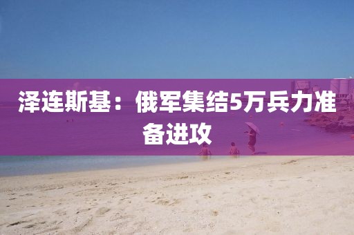 泽连斯基：俄军集结5万兵力准备进攻