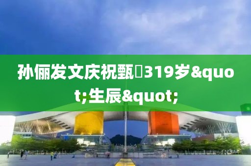 孙俪发文庆祝甄嬛319岁"生辰"