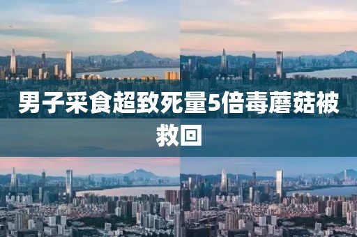 男子采食超致死量5倍毒蘑菇被救回