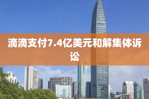 滴滴支付7.4亿美元和解集体诉讼