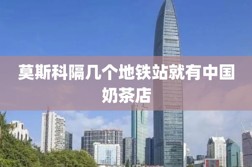 莫斯科隔几个地铁站就有中国奶茶店