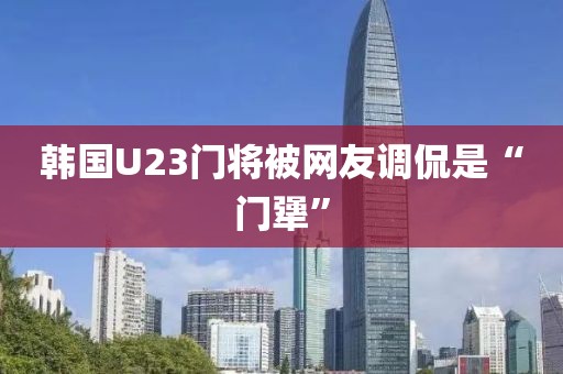 韩国U23门将被网友调侃是“门犟”