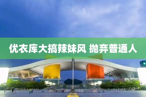 优衣库大搞辣妹风 抛弃普通人