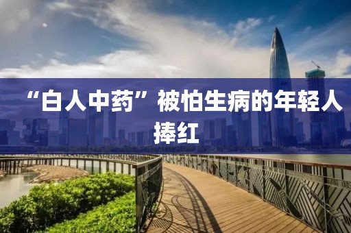 “白人中药”被怕生病的年轻人捧红