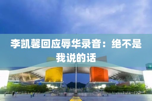 李凯馨回应辱华录音：绝不是我说的话