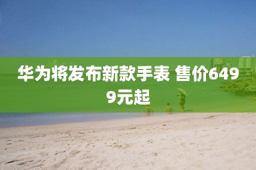 华为将发布新款手表 售价6499元起