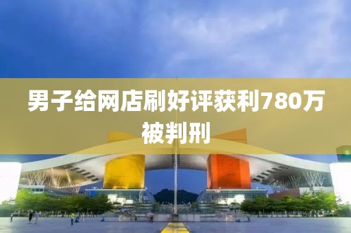 男子给网店刷好评获利780万被判刑