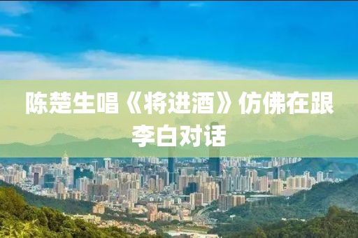 陈楚生唱《将进酒》仿佛在跟李白对话