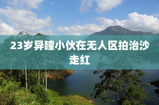 23岁异瞳小伙在无人区拍治沙走红 23岁异瞳小伙在无人区拍治沙走红