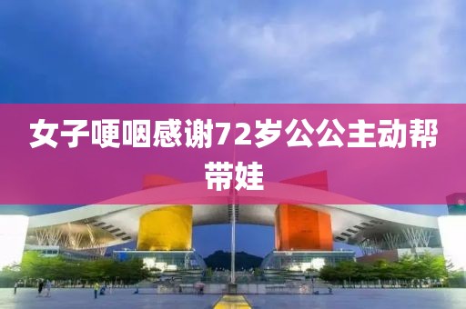 女子哽咽感谢72岁公公主动帮带娃