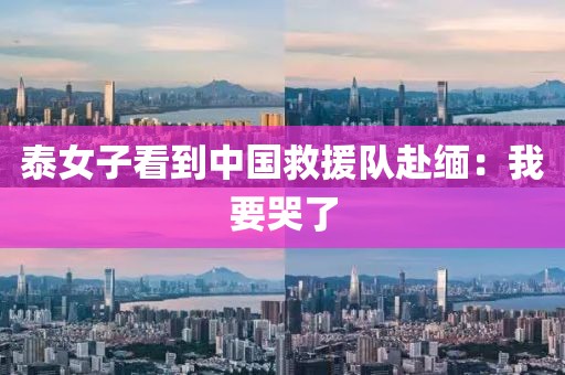 泰女子看到中国救援队赴缅：我要哭了