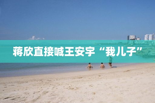 蒋欣直接喊王安宇“我儿子”
