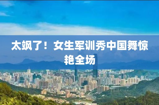 太飒了！女生军训秀中国舞惊艳全场