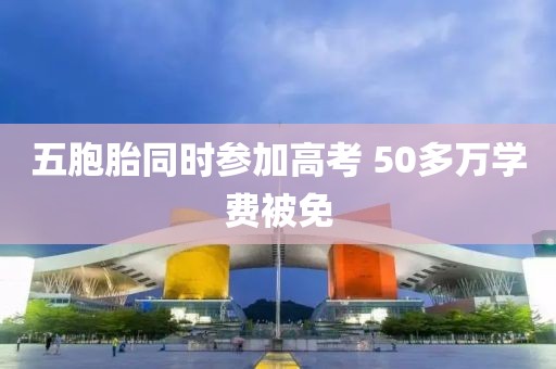 五胞胎同时参加高考 50多万学费被免