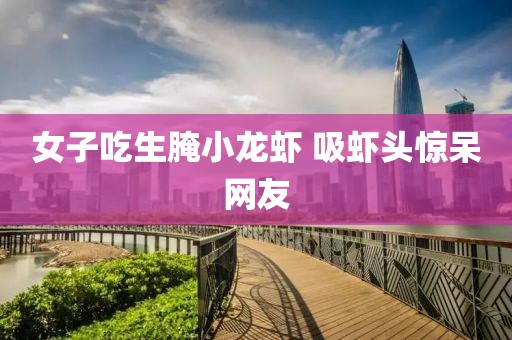 女子吃生腌小龙虾 吸虾头惊呆网友