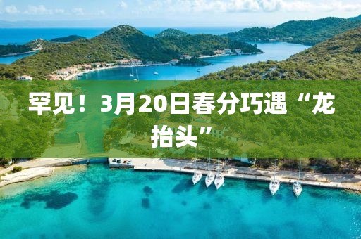 罕见！3月20日春分巧遇“龙抬头”