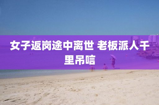 女子返岗途中离世 老板派人千里吊唁