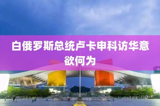 白俄罗斯总统卢卡申科访华意欲何为