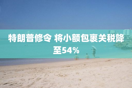 特朗普修令 将小额包裹关税降至54%