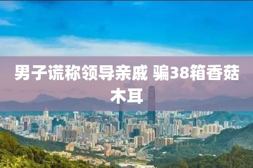 男子谎称领导亲戚 骗38箱香菇木耳