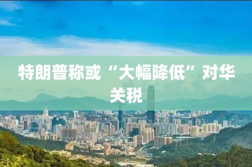 特朗普称或“大幅降低”对华关税