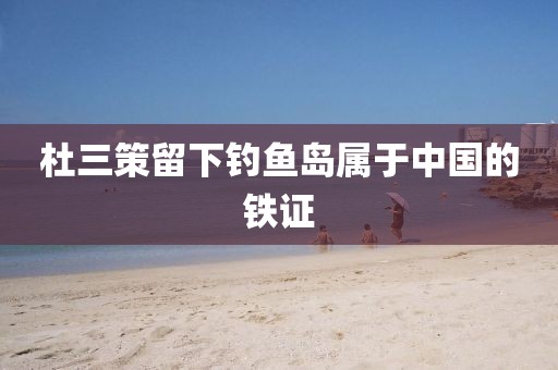 杜三策留下钓鱼岛属于中国的铁证