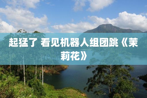 起猛了 看见机器人组团跳《茉莉花》