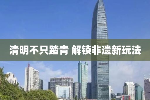 清明不只踏青 解锁非遗新玩法