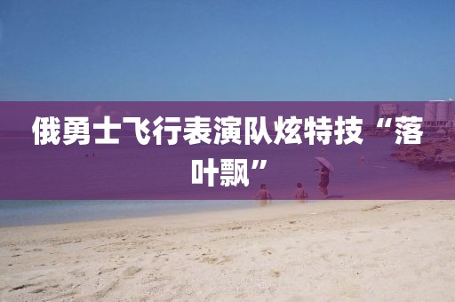 俄勇士飞行表演队炫特技“落叶飘”