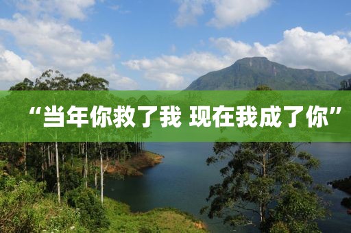 “当年你救了我 现在我成了你”