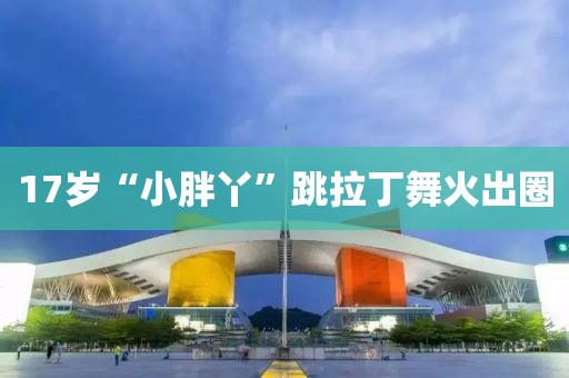 17岁“小胖丫”跳拉丁舞火出圈