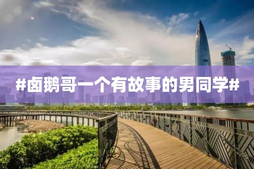 #卤鹅哥一个有故事的男同学#