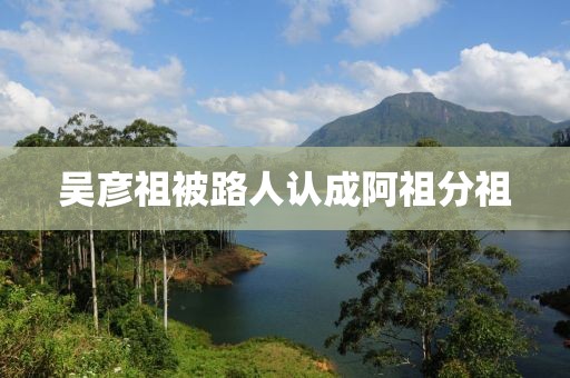 吴彦祖被路人认成阿祖分祖 吴彦祖被路人认成阿祖分祖
