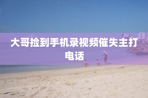 大哥捡到手机录视频催失主打电话