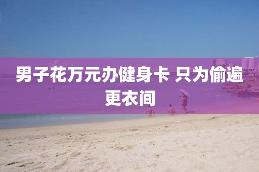 男子花万元办健身卡 只为偷遍更衣间 男子花万元办健身卡 只为偷遍更衣间