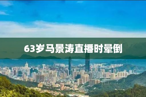 63岁马景涛直播时晕倒