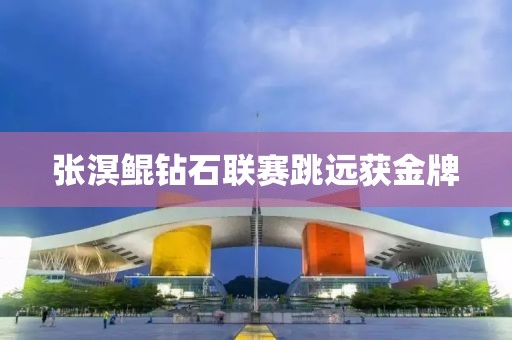 张溟鲲钻石联赛跳远获金牌 张溟鲲钻石联赛跳远获金牌