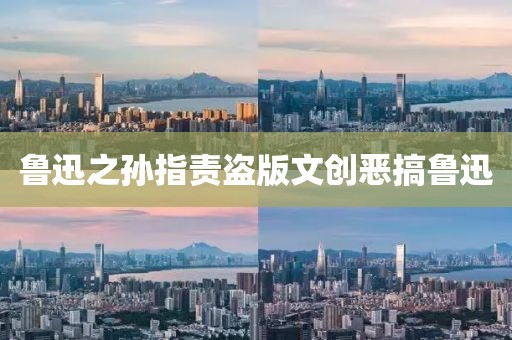 鲁迅之孙指责盗版文创恶搞鲁迅