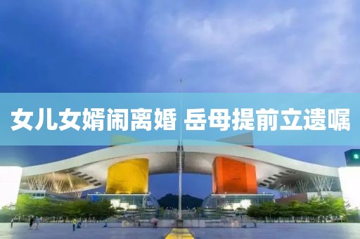 女儿女婿闹离婚 岳母提前立遗嘱
